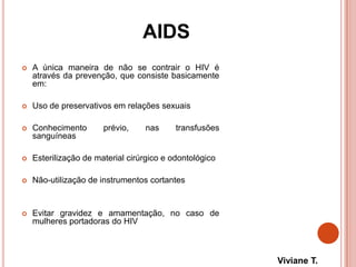 AIDS
 A única maneira de não se contrair o HIV é
através da prevenção, que consiste basicamente
em:
 Uso de preservativos em relações sexuais
 Conhecimento prévio, nas transfusões
sanguíneas
 Esterilização de material cirúrgico e odontológico
 Não-utilização de instrumentos cortantes
 Evitar gravidez e amamentação, no caso de
mulheres portadoras do HIV
Viviane T.
 