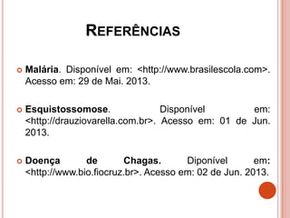 REFERÊNCIAS
 Malária. Disponível em: <http://www.brasilescola.com>.
Acesso em: 29 de Mai. 2013.
 Esquistossomose. Disponível em:
<http://drauziovarella.com.br>. Acesso em: 01 de Jun.
2013.
 Doença de Chagas. Diponível em:
<http://www.bio.fiocruz.br>. Acesso em: 02 de Jun. 2013.
 