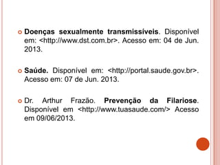  Doenças sexualmente transmissíveis. Disponível
em: <http://www.dst.com.br>. Acesso em: 04 de Jun.
2013.
 Saúde. Disponível em: <http://portal.saude.gov.br>.
Acesso em: 07 de Jun. 2013.
 Dr. Arthur Frazão. Prevenção da Filariose.
Disponível em <http://www.tuasaude.com/> Acesso
em 09/06/2013.
 