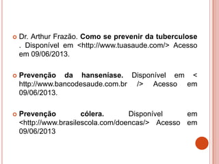  Dr. Arthur Frazão. Como se prevenir da tuberculose
. Disponível em <http://www.tuasaude.com/> Acesso
em 09/06/2013.
 Prevenção da hanseníase. Disponível em <
http://www.bancodesaude.com.br /> Acesso em
09/06/2013.
 Prevenção cólera. Disponível em
<http://www.brasilescola.com/doencas/> Acesso em
09/06/2013
 