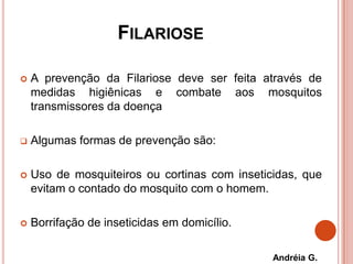 FILARIOSE
 A prevenção da Filariose deve ser feita através de
medidas higiênicas e combate aos mosquitos
transmissores da doença
 Algumas formas de prevenção são:
 Uso de mosquiteiros ou cortinas com inseticidas, que
evitam o contado do mosquito com o homem.
 Borrifação de inseticidas em domicílio.
Andréia G.
 