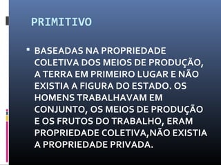 PRIMITIVO
 BASEADAS NA PROPRIEDADE
COLETIVA DOS MEIOS DE PRODUÇÃO,
A TERRA EM PRIMEIRO LUGAR E NÃO
EXISTIA A FIGURA DO ESTADO. OS
HOMENS TRABALHAVAM EM
CONJUNTO, OS MEIOS DE PRODUÇÃO
E OS FRUTOS DO TRABALHO, ERAM
PROPRIEDADE COLETIVA,NÃO EXISTIA
A PROPRIEDADE PRIVADA.
 