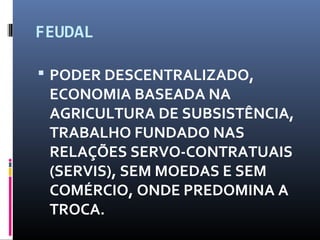 FEUDAL
 PODER DESCENTRALIZADO,
ECONOMIA BASEADA NA
AGRICULTURA DE SUBSISTÊNCIA,
TRABALHO FUNDADO NAS
RELAÇÕES SERVO-CONTRATUAIS
(SERVIS), SEM MOEDAS E SEM
COMÉRCIO, ONDE PREDOMINA A
TROCA.
 