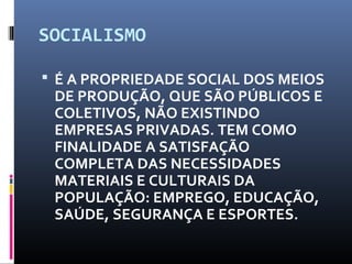 SOCIALISMO
 É A PROPRIEDADE SOCIAL DOS MEIOS
DE PRODUÇÃO, QUE SÃO PÚBLICOS E
COLETIVOS, NÃO EXISTINDO
EMPRESAS PRIVADAS. TEM COMO
FINALIDADE A SATISFAÇÃO
COMPLETA DAS NECESSIDADES
MATERIAIS E CULTURAIS DA
POPULAÇÃO: EMPREGO, EDUCAÇÃO,
SAÚDE, SEGURANÇA E ESPORTES.
 