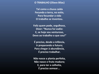 O TRABALHO (Olavo Bilac)
Tal como a chuva caída
Fecunda a terra, no estio,
Para fecundar a vida
O trabalho se inventou.
Feliz quem pode, orgulhoso,
Dizer: “Nunca fui vadio:
E, se hoje sou venturoso,
Devo ao trabalho o que sou!”
É preciso, desde a infância,
Ir preparando o futuro;
Para chegar à abundância,
É preciso trabalhar.
Não nasce a planta perfeita,
Não nasce o fruto maduro;
E, para ter a colheita,
É preciso semear...
 