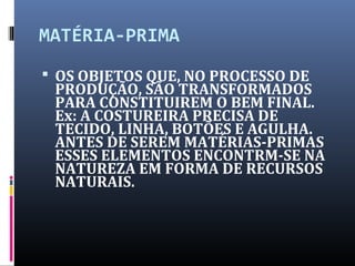 MATÉRIA-PRIMA
 OS OBJETOS QUE, NO PROCESSO DE
PRODUÇÃO, SÃO TRANSFORMADOS
PARA CONSTITUIREM O BEM FINAL.
Ex: A COSTUREIRA PRECISA DE
TECIDO, LINHA, BOTÕES E AGULHA.
ANTES DE SEREM MATÉRIAS-PRIMAS
ESSES ELEMENTOS ENCONTRM-SE NA
NATUREZA EM FORMA DE RECURSOS
NATURAIS.
 
