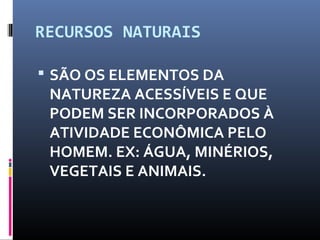 RECURSOS NATURAIS
 SÃO OS ELEMENTOS DA
NATUREZA ACESSÍVEIS E QUE
PODEM SER INCORPORADOS À
ATIVIDADE ECONÔMICA PELO
HOMEM. EX: ÁGUA, MINÉRIOS,
VEGETAIS E ANIMAIS.
 