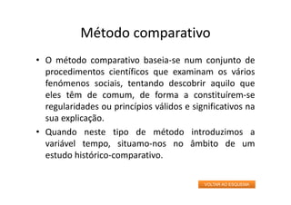 Método comparativo
• O método comparativo baseia‐se num conjunto de
procedimentos científicos que examinam os vários
fenómenos sociais, tentando descobrir aquilo que
eles têm de comum, de forma a constituírem‐se
regularidades ou princípios válidos e significativos na
sua explicação.
• Quando neste tipo de método introduzimos a
variável tempo, situamo‐nos no âmbito de um
estudo histórico‐comparativo.
VOLTAR AO ESQUEMA
 