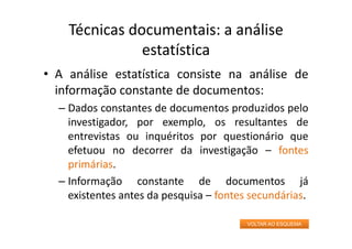 Técnicas documentais: a análise
estatística
• A análise estatística consiste na análise de
informação constante de documentos:
– Dados constantes de documentos produzidos pelo
investigador, por exemplo, os resultantes de
entrevistas ou inquéritos por questionário que
efetuou no decorrer da investigação – fontes
primárias.
– Informação constante de documentos já
existentes antes da pesquisa – fontes secundárias.
VOLTAR AO ESQUEMA
 