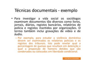 Técnicas documentais ‐ exemplo
• Para investigar a vida social os sociólogos
examinam documentos tão diversos como livros,
jornais, diários, registos bancários, relatórios de
polícia e registos mantidos por organizações. O
termo também inclui gravações de vídeo e de
áudio.
– Por exemplo, para estudar a violência doméstica
devem ser examinados os relatórios policiais e os
registos dos tribunais. Isto pode revelar qual a
percentagem de queixas que resultam em detenção e
qual a proporção de homens detidos que são
condenados ou colocados em liberdade condicional.
VOLTAR AO ESQUEMA
 