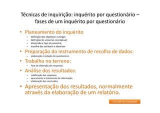 • Planeamento do inquérito
– definição dos objetivos a atingir;
– definição do universo conceptual;
– dimensão e tipo da amostra;
– escolha das variáveis a observar.
• Preparação do instrumento de recolha de dados:
– elaboração e redação do questionário.
• Trabalho no terreno:
– Fase de obtenção das respostas.
• Análise dos resultados:
– codificação das respostas;
– apuramento e tratamento da informação;
– elaboração das conclusões.
• Apresentação dos resultados, normalmente
através da elaboração de um relatório.
Técnicas de inquirição: inquérito por questionário –
fases de um inquérito por questionário
VOLTAR AO ESQUEMA
 