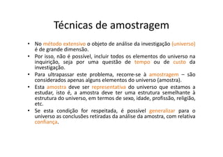 Técnicas de amostragem
• No método extensivo o objeto de análise da investigação (universo)
é de grande dimensão.
• Por isso, não é possível, incluir todos os elementos do universo na
inquirição, seja por uma questão de tempo ou de custo da
investigação.
• Para ultrapassar este problema, recorre‐se à amostragem – são
considerados apenas alguns elementos do universo (amostra).
• Esta amostra deve ser representativa do universo que estamos a
estudar, isto é, a amostra deve ter uma estrutura semelhante à
estrutura do universo, em termos de sexo, idade, profissão, religião,
etc.
• Se esta condição for respeitada, é possível generalizar para o
universo as conclusões retiradas da análise da amostra, com relativa
confiança.
 