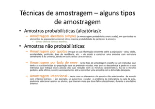 Técnicas de amostragem – alguns tipos
de amostragem
• Amostras probabilísticas (aleatórias):
– Amostragem aleatória simples (a amostragem probabilística mais usada), em que todos os
elementos da população (universo) têm a mesma probabilidade de pertencer à amostra.
• Sorteio; tabela de números aleatórios…
• Amostras não probabilísticas:
– Amostragem por quotas em que se usa informação existente sobre a população – sexo, idade,
escolaridade, profissão, área de residência, etc. – de modo a construir uma amostra com estrutura
semelhante à do universo, tendo em conta estas características.
– Amostragem por bola de neve – neste tipo de amostragem escolhe‐se um indivíduo que
tenha as características da população que se pretende estudar, mas que se desconhece e pede‐se a esse
indivíduo que indique outra pessoa das suas relações com as mesmas características. Faz‐se o mesmo
pedido a este último e assim sucessivamente, até se constituir uma amostra com a dimensão desejada.
– Amostragem intencional – neste caso os elementos da amostra são selecionados de acordo
com critérios teóricos ‐ por exemplo, se quisermos estudar o problema da indisciplina na sala de aula,
podemos selecionar apenas os alunos, que tiveram mais que duas faltas disciplinares, durante o ano letivo
anterior.
 
