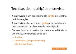 Técnicas de inquirição: entrevista
• A entrevista é um procedimento direto de recolha
de informação.
• A entrevista obedece a um guião preestabelecido,
de acordo com os objetivos da investigação.
• De acordo com a maior ou menor obediência a
um guião, a entrevista pode ser:
– diretiva;
– semidiretiva (em profundidade);
– não diretiva (livre).
VOLTAR AO ESQUEMA
 