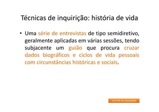 Técnicas de inquirição: história de vida
• Uma série de entrevistas de tipo semidiretivo,
geralmente aplicadas em várias sessões, tendo
subjacente um guião que procura cruzar
dados biográficos e ciclos de vida pessoais
com circunstâncias históricas e sociais.
VOLTAR AO ESQUEMA
 