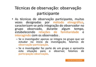 Técnicas de observação: observação
participante
• As técnicas de observação participante, muitas
vezes designadas por método etnográfico,
caracterizam‐se pela integração do observador no
grupo observado, durante algum tempo,
estabelecendo relações de familiaridade e
interagindo com os observados .
– Se o investigador apenas se integra no grupo que vai
estudar no início da investigação, falamos de
observação‐participação.
– Se o investigador faz parte de um grupo e aproveita
esta situação para o observar, falamos de
participação‐observação.
VOLTAR AO ESQUEMA
 