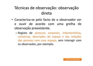 Técnicas de observação: observação
direta
• Caracteriza‐se pelo facto de o observador ver
e ouvir de acordo com uma grelha de
observação preexistente.
– Registo de posturas corporais, indumentárias,
conversas, descrições do espaço e das relações
das pessoas com esse espaço, sem interagir com
os observados, por exemplo.
VOLTAR AO ESQUEMA
 