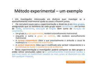 Método experimental – um exemplo
• Um investigador interessado em divórcio quer investigar se o
aconselhamento matrimonial ajuda os casais a ficarem juntos.
• Ele recrutará casais para a experimentação e dividi‐los‐á em dois grupos,
assegurando que os membros de cada grupo sejam semelhantes em termos
de idade, rendimento, educação e religião bem como de duração do
casamento.
– Um grupo, o grupo experimental, receberá aconselhamento matrimonial,
– enquanto o outro, o grupo de controlo, não receberá aconselhamento
matrimonial.
– A variável independente (fator a que previsivelmente é atribuída a causa da
mudança) é o aconselhamento matrimonial.
– A variável dependente (fator que é modificado pela variável independente) é a
possibilidade de manter o casamento ou de se divorciar.
• Nesta experimentação o investigador poderá comparar os dois grupos e
então retirar conclusões sobre se o aconselhamento matrimonial conduz a
que mais casais se mantenham casados ou mais casais se divorciem ou não
tem qualquer impacto.
VOLTAR AO ESQUEMA
 