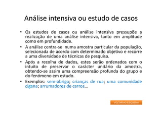 Análise intensiva ou estudo de casos
• Os estudos de casos ou análise intensiva pressupõe a
realização de uma análise intensiva, tanto em amplitude
como em profundidade.
• A análise centra‐se numa amostra particular da população,
selecionada de acordo com determinado objetivo e recorre
a uma diversidade de técnicas de pesquisa.
• Após a recolha de dados, estes serão ordenados com o
intuito de preservar o carácter unitário da amostra,
obtendo‐se assim uma compreensão profunda do grupo e
do fenómeno em estudo.
• Exemplos: sem‐abrigo; crianças de rua; uma comunidade
cigana; arrumadores de carros…
VOLTAR AO ESQUEMA
 