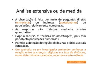 Análise extensiva ou de medida
• A observação é feita por meio de perguntas diretas
(entrevistas) ou indiretas (questionários) de
populações relativamente numerosas.
• As respostas são tratadas mediante análise
quantitativa.
• Exige o recurso às técnicas de amostragem, pois tem
por objeto populações numerosas.
• Permite a deteção de regularidades nas práticas sociais
estudadas.
• Um exemplo: se um investigador pretender conhecer a
relação entre as crenças religiosas e a taxa de divórcios,
numa determinada sociedade, recorrerá a este método.
VOLTAR AO ESQUEMA
 