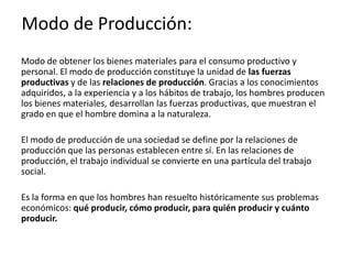 Modo de Producción:
Modo de obtener los bienes materiales para el consumo productivo y
personal. El modo de producción constituye la unidad de las fuerzas
productivas y de las relaciones de producción. Gracias a los conocimientos
adquiridos, a la experiencia y a los hábitos de trabajo, los hombres producen
los bienes materiales, desarrollan las fuerzas productivas, que muestran el
grado en que el hombre domina a la naturaleza.
El modo de producción de una sociedad se define por la relaciones de
producción que las personas establecen entre sí. En las relaciones de
producción, el trabajo individual se convierte en una partícula del trabajo
social.
Es la forma en que los hombres han resuelto históricamente sus problemas
económicos: qué producir, cómo producir, para quién producir y cuánto
producir.
 