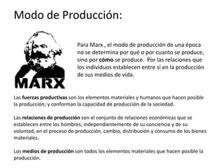 Modo de Producción:
Para Marx , el modo de producción de una época
no se determina por qué o por cuanto se produce,
sino por cómo se produce. Por las relaciones que
los individuos establecen entre sí en la producción
de sus medios de vida.
Las fuerzas productivas son los elementos materiales y humanos que hacen posible
la producción; y conforman la capacidad de producción de la sociedad.
Las relaciones de producción son el conjunto de relaciones económicas que se
establecen entre los hombres, independientemente de su conciencia y de su
voluntad, en el proceso de producción, cambio, distribución y consumo de los bienes
materiales.
Los medios de producción son todos los elementos materiales que hacen posible la
producción.
 