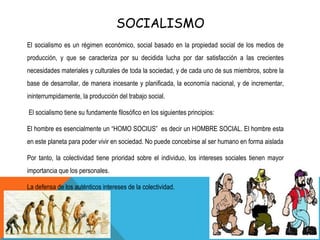 SOCIALISMO
El socialismo es un régimen económico, social basado en la propiedad social de los medios de
producción, y que se caracteriza por su decidida lucha por dar satisfacción a las crecientes
necesidades materiales y culturales de toda la sociedad, y de cada uno de sus miembros, sobre la
base de desarrollar, de manera incesante y planificada, la economía nacional, y de incrementar,
ininterrumpidamente, la producción del trabajo social.
El socialismo tiene su fundamente filosófico en los siguientes principios:
El hombre es esencialmente un “HOMO SOCIUS” es decir un HOMBRE SOCIAL. El hombre esta
en este planeta para poder vivir en sociedad. No puede concebirse al ser humano en forma aislada
Por tanto, la colectividad tiene prioridad sobre el individuo, los intereses sociales tienen mayor
importancia que los personales.
La defensa de los auténticos intereses de la colectividad.
 