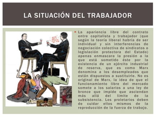  La apariencia libre del contrato
entre capitalista y trabajador (que
según la teoría liberal habría de ser
individual y sin interferencias de
negociación colectiva de sindicatos o
legislación protectora del Estado)
apenas enmascara la presión a la
que está sometido éste por la
existencia de un ejército industrial
de reserva, que es como Marx
denomina a los desempleados que
están dispuestos a sustituirle. No es
original de Marx, la idea de que el
funcionamiento libre del mercado
somete a los salarios a una ley de
bronce que impide que asciendan
más allá del límite de la
subsistencia. Los proletarios deben
de cuidar ellos mismos de la
reproducción de la fuerza de trabajo.
LA SITUACIÓN DEL TRABAJADOR
 