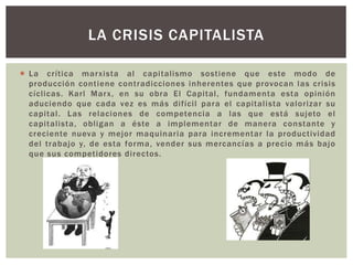  La crítica marxista al capitalismo sostiene que este modo de
producción contiene contradicciones inherentes que provocan las crisis
cíclicas. Karl Marx, en su obra El Capital, fundamenta esta opinión
aduciendo que cada vez es más difícil para el capitalista valorizar su
capital. Las relaciones de competencia a las que está sujeto el
capitalista, obligan a éste a implementar de manera constante y
creciente nueva y mejor maquinaria para incrementar la productividad
del trabajo y, de esta forma, vender sus mercancías a precio más bajo
que sus competidores directos.
LA CRISIS CAPITALISTA
 