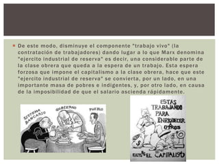  De este modo, disminuye el componente "trabajo vivo" (la
contratación de trabajadores) dando lugar a lo que Marx denomina
"ejercito industrial de reserva" es decir, una considerable parte de
la clase obrera que queda a la espera de un trabajo. Esta espera
forzosa que impone el capitalismo a la clase obrera, hace que este
"ejercito industrial de reserva" se convierta, por un lado, en una
importante masa de pobres e indigentes, y, por otro lado, en causa
de la imposibilidad de que el salario ascienda rápidamente.
 