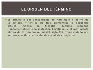  Es originaria del pensamiento de Karl Marx y deriva de
la síntesis y crítica de tres elementos: la economía
clásica inglesa, la filosofía idealista alemana
(fundamentalmente la dialéctica hegeliana) y el movimiento
obrero de la primera mitad del siglo XIX (representado por
autores que Marx calificaba de socialistas utópicos).
EL ORIGEN DEL TÉRMINO
 