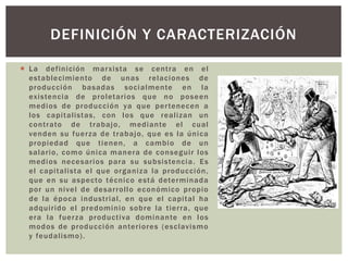  La definición marxista se centra en el
establecimiento de unas relaciones de
producción basadas socialmente en la
existencia de proletarios que no poseen
medios de producción ya que pertenecen a
los capitalistas, con los que realizan un
contrato de trabajo, mediante el cual
venden su fuerza de trabajo, que es la única
propiedad que tienen, a cambio de un
salario, como única manera de conseguir los
medios necesarios para su subsistencia. Es
el capitalista el que organiza la producción,
que en su aspecto técnico está determinada
por un nivel de desarrollo económico propio
de la época industrial, en que el capital ha
adquirido el predominio sobre la tierra, que
era la fuerza productiva dominante en los
modos de producción anteriores (esclavismo
y feudalismo).
DEFINICIÓN Y CARACTERIZACIÓN
 