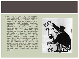  La clave de la concepción
marxista del capitalismo está en
los conceptos de alienación (el
hecho de que el proceso y el
producto del trabajo devienen
ajenos al trabajador); y de
plusvalía, o sea, el valor
incorporado por el trabajador
asalariado al producto que
excede en al valor que representa
el salario (teoría del valor-
trabajo). En esa diferencia de
valor estriba para Marx el
beneficio del capitalista, puesto
que es éste el que realiza el valor
de lo producido mediante la
venta en el mercado, que genera
un precio que ha de ser superior
al costo de producción si es que
la actividad económica ha sido
exitosa.
 