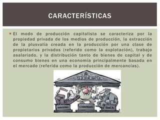  El modo de producción capitalista se caracteriza por la
propiedad privada de los medios de producción, la extracción
de la plusvalía creada en la producción por una clase de
propietarios privados (referido como la explotación), trabajo
asalariado, y la distribución tanto de bienes de capital y de
consumo bienes en una economía principalmente basada en
el mercado (referida como la producción de mercancías).
CARACTERÍSTICAS
 