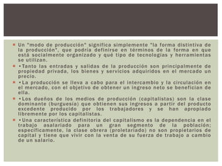  Un "modo de producción" significa simplemente "la forma distintiva de
la producción", que podría definirse en términos de la forma en que
está socialmente organizado y qué tipo de tecnologías y herramientas
se utilizan.
 •Tanto las entradas y salidas de la producción son principalmente de
propiedad privada, los bienes y servicios adquiridos en el mercado un
precio.
 •La producción se lleva a cabo para el intercambio y la circulación en
el mercado, con el objetivo de obtener un ingreso neto se benefician de
ella.
 •Los dueños de los medios de producción (capitalistas) son la clase
dominante (burguesía) que obtienen sus ingresos a partir del producto
excedente producido por los trabajadores y se han apropiado
libremente por los capitalistas.
 •Una característica definitoria del capitalismo es la dependencia en el
trabajo asalariado para un gran segmento de la población;
específicamente, la clase obrera (proletariado) no son propietarios de
capital y tiene que vivir con la venta de su fuerza de trabajo a cambio
de un salario.
 