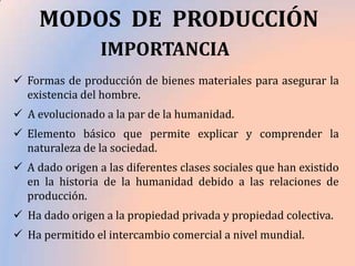 MODOS DE PRODUCCIÓN
IMPORTANCIA
 Formas de producción de bienes materiales para asegurar la
existencia del hombre.
 A evolucionado a la par de la humanidad.

 Elemento básico que permite explicar y comprender la
naturaleza de la sociedad.
 A dado origen a las diferentes clases sociales que han existido
en la historia de la humanidad debido a las relaciones de
producción.
 Ha dado origen a la propiedad privada y propiedad colectiva.
 Ha permitido el intercambio comercial a nivel mundial.

 