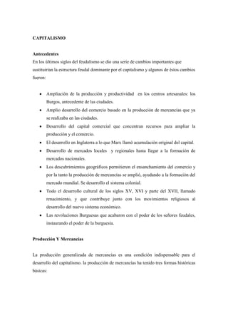 CAPITALISMO

Antecedentes
En los últimos siglos del feudalismo se dio una serie de cambios importantes que
sustituirían la estructura feudal dominante por el capitalismo y algunos de éstos cambios
fueron:

Ampliación de la producción y productividad en los centros artesanales: los
Burgos, antecedente de las ciudades.
Amplio desarrollo del comercio basado en la producción de mercancías que ya
se realizaba en las ciudades.
Desarrollo del capital comercial que concentran recursos para ampliar la
producción y el comercio.
El desarrollo en Inglaterra a lo que Marx llamó acumulación original del capital.
Desarrollo de mercados locales y regionales hasta llegar a la formación de
mercados nacionales.
Los descubrimientos geográficos permitieron el ensanchamiento del comercio y
por la tanto la producción de mercancías se amplió, ayudando a la formación del
mercado mundial. Se desarrollo el sistema colonial.
Todo el desarrollo cultural de los siglos XV, XVI y parte del XVII, llamado
renacimiento, y que contribuye junto con los movimientos religiosos al
desarrollo del nuevo sistema económico.
Las revoluciones Burguesas que acabaron con el poder de los señores feudales,
instaurando el poder de la burguesía.

Producción Y Mercancías

La producción generalizada de mercancías es una condición indispensable para el
desarrollo del capitalismo. la producción de mercancías ha tenido tres formas históricas
básicas:

 