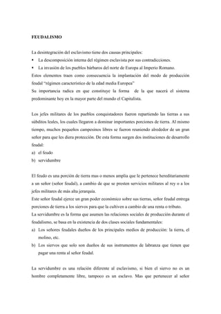 FEUDALISMO

La desintegración del esclavismo tiene dos causas principales:


La descomposición interna del régimen esclavista por sus contradicciones.



La invasión de los pueblos bárbaros del norte de Europa al Imperio Romano.

Estos elementos traen como consecuencia la implantación del modo de producción
feudal “régimen característico de la edad media Europea”
Su importancia radica en que constituye la forma

de la que nacerá el sistema

predominante hoy en la mayor parte del mundo el Capitalista.

Los jefes militares de los pueblos conquistadores fueron repartiendo las tierras a sus
súbditos leales, los cuales llegaron a dominar importantes porciones de tierra. Al mismo
tiempo, muchos pequeños campesinos libres se fueron reuniendo alrededor de un gran
señor para que les diera protección. De esta forma surgen dos instituciones de desarrollo
feudal:
a) el feudo
b) servidumbre

El feudo es una porción de tierra mas o menos amplia que le pertenece hereditariamente
a un señor (señor feudal), a cambio de que se presten servicios militares al rey o a los
jefes militares de más alta jerarquía.
Este señor feudal ejerce un gran poder económico sobre sus tierras, señor feudal entrega
porciones de tierra a los siervos para que la cultiven a cambio de una renta o tributo.
La servidumbre es la forma que asumen las relaciones sociales de producción durante el
feudalismo, se basa en la existencia de dos clases sociales fundamentales:
a) Los señores feudales dueños de los principales medios de producción: la tierra, el
molino, etc.
b) Los siervos que solo son dueños de sus instrumentos de labranza que tienen que
pagar una renta al señor feudal.

La servidumbre es una relación diferente al esclavismo, si bien el siervo no es un
hombre completamente libre, tampoco es un esclavo. Mas que pertenecer al señor

 