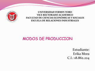 UNIVERSIDAD FERMIN TORO 
VICE RECTORADO ACADEMICO 
FACULTAD DE CIENCIAS ECONÓMICAS Y SOCIALES 
ESCUELA DE RELACIONES INDUSTRIALES 
MODOS DE PRODUCCION 
Estudiante: 
Erika Mora 
C.I.: 18.862.224 
 