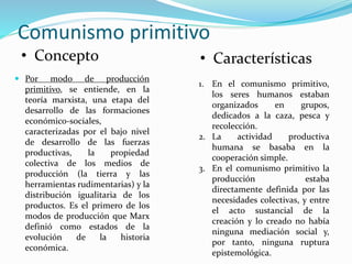 Comunismo primitivo
 Por modo de producción
primitivo, se entiende, en la
teoría marxista, una etapa del
desarrollo de las formaciones
económico-sociales,
caracterizadas por el bajo nivel
de desarrollo de las fuerzas
productivas, la propiedad
colectiva de los medios de
producción (la tierra y las
herramientas rudimentarias) y la
distribución igualitaria de los
productos. Es el primero de los
modos de producción que Marx
definió como estados de la
evolución de la historia
económica.
1. En el comunismo primitivo,
los seres humanos estaban
organizados en grupos,
dedicados a la caza, pesca y
recolección.
2. La actividad productiva
humana se basaba en la
cooperación simple.
3. En el comunismo primitivo la
producción estaba
directamente definida por las
necesidades colectivas, y entre
el acto sustancial de la
creación y lo creado no había
ninguna mediación social y,
por tanto, ninguna ruptura
epistemológica.
• Concepto • Características
 