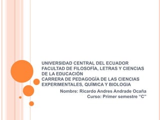 UNIVERSIDAD CENTRAL DEL ECUADOR
FACULTAD DE FILOSOFÍA, LETRAS Y CIENCIAS
DE LA EDUCACIÓN
CARRERA DE PEDAGOGÍA DE LAS CIENCIAS
EXPERIMENTALES, QUÍMICA Y BIOLOGIA
Nombre: Ricardo Andres Andrade Ocaña
Curso: Primer semestre “C”
 