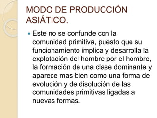 MODO DE PRODUCCIÓN
ASIÁTICO.
 Este no se confunde con la
comunidad primitiva, puesto que su
funcionamiento implica y desarrolla la
explotación del hombre por el hombre,
la formación de una clase dominante y
aparece mas bien como una forma de
evolución y de disolución de las
comunidades primitivas ligadas a
nuevas formas.
 
