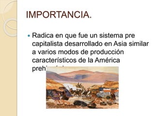 IMPORTANCIA.
 Radica en que fue un sistema pre
capitalista desarrollado en Asia similar
a varios modos de producción
característicos de la América
prehispánica.
 