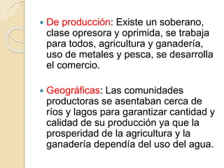  De producción: Existe un soberano,
clase opresora y oprimida, se trabaja
para todos, agricultura y ganadería,
uso de metales y pesca, se desarrolla
el comercio.
 Geográficas: Las comunidades
productoras se asentaban cerca de
ríos y lagos para garantizar cantidad y
calidad de su producción ya que la
prosperidad de la agricultura y la
ganadería dependía del uso del agua.
 