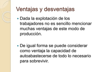 Ventajas y desventajas
 Dada la explotación de los
trabajadores no es sencillo mencionar
muchas ventajas de este modo de
producción.
 De igual forma se puede considerar
como ventaja la capacidad de
autoabastecerse de todo lo necesario
para sobrevivir.
 