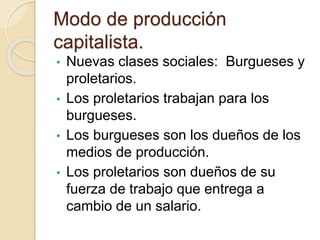 Modo de producción
capitalista.
• Nuevas clases sociales: Burgueses y
proletarios.
• Los proletarios trabajan para los
burgueses.
• Los burgueses son los dueños de los
medios de producción.
• Los proletarios son dueños de su
fuerza de trabajo que entrega a
cambio de un salario.
 
