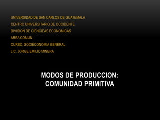 UNIVERSIDAD DE SAN CARLOS DE GUATEMALA
CENTRO UNIVERSITARIO DE OCCIDENTE
DIVISION DE CIENCIEAS ECONOMICAS
AREA COMUN
CURSO: SOCIECONOMIA GENERAL
LIC. JORGE EMILIO MINERA




                MODOS DE PRODUCCION:
                 COMUNIDAD PRIMITIVA
 