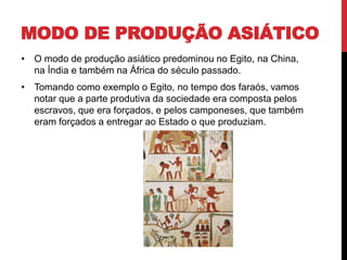 MODO DE PRODUÇÃO ASIÁTICO
• O modo de produção asiático predominou no Egito, na China,
na Índia e também na África do século passado.
• Tomando como exemplo o Egito, no tempo dos faraós, vamos
notar que a parte produtiva da sociedade era composta pelos
escravos, que era forçados, e pelos camponeses, que também
eram forçados a entregar ao Estado o que produziam.
 