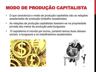 MODO DE PRODUÇÃO CAPITALISTA
• O que caracteriza o modo de produção capitalista são as relações
assalariadas de produção (trabalho assalariado).
• As relações de produção capitalistas baseiam-se na propriedade
privada dos meios de produção pela burguesia.
• O capitalismo é movido por lucros, portanto temos duas classes
sociais: a burguesia e os trabalhadores assalariados.
 