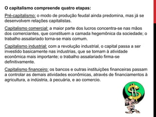 O capitalismo compreende quatro etapas:
Pré-capitalismo: o modo de produção feudal ainda predomina, mas já se
desenvolvem relações capitalistas.
Capitalismo comercial: a maior parte dos lucros concentra-se nas mãos
dos comerciantes, que constituem a camada hegemônica da sociedade; o
trabalho assalariado torna-se mais comum.
Capitalismo industrial: com a revolução industrial, o capital passa a ser
investido basicamente nas industrias, que se tornam à atividade
econômica mais importante; o trabalho assalariado firma-se
definitivamente.
Capitalismo financeiro: os bancos e outras instituições financeiras passam
a controlar as demais atividades econômicas, através de financiamentos à
agricultura, a indústria, à pecuária, e ao comercio.
 